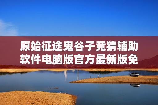 原始征途鬼谷子竞猜辅助软件电脑版官方最新版免费版最新版中文版免费版中文版免费版 原始征途鬼谷子竞猜辅助软件电脑版官方最新版免费版最新版中文版免费版中文版免费版